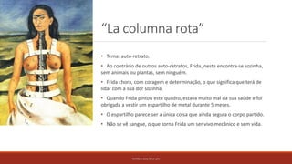 “La columna rota”
PATRÍCIA DIAS Nº14 12ºJ
• Tema: auto-retrato.
• Ao contrário de outros auto-retratos, Frida, neste encontra-se sozinha,
sem animais ou plantas, sem ninguém.
• Frida chora, com coragem e determinação, o que significa que terá de
lidar com a sua dor sozinha.
• Quando Frida pintou este quadro, estava muito mal da sua saúde e foi
obrigada a vestir um espartilho de metal durante 5 meses.
• O espartilho parece ser a única coisa que ainda segura o corpo partido.
• Não se vê sangue, o que torna Frida um ser vivo mecânico e sem vida.
 