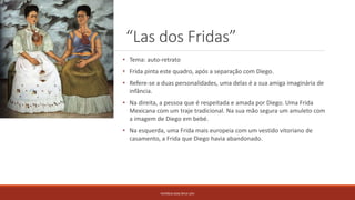 “Las dos Fridas”
PATRÍCIA DIAS Nº14 12ºJ
• Tema: auto-retrato
• Frida pinta este quadro, após a separação com Diego.
• Refere-se a duas personalidades, uma delas é a sua amiga imaginária de
infância.
• Na direita, a pessoa que é respeitada e amada por Diego. Uma Frida
Mexicana com um traje tradicional. Na sua mão segura um amuleto com
a imagem de Diego em bebé.
• Na esquerda, uma Frida mais europeia com um vestido vitoriano de
casamento, a Frida que Diego havia abandonado.
 