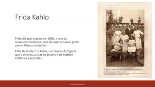 Frida Kahlo
Frida diz que nasceu em 1910, o ano da
revolução mexicana, pois ela queria nascer junto
com o México moderno.
Filha de Guillermo Kahlo, um famoso fotógrafo
que a ensinou a usar os pincéis e de Matilde
Calderon y Gonzales.
PATRÍCIA DIAS Nº14 12ºJ
Frida (na frente à esquerda) e as irmãs Matilde e
Adriana, duas primas e o tio
Foto de Guillermo Kahlo - 1913
 