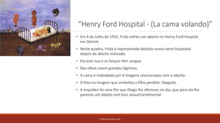 “Henry Ford Hospital - (La cama volando)”
PATRÍCIA DIAS Nº14 12ºJ
• Em 4 de Julho de 1932, Frida sofreu um aborto no Henry Ford Hospital
em Detroit.
• Neste quadro, Frida é representada deitada numa cama hospitalar
depois do aborto realizado.
• Ela está nua e os lençois têm sangue.
• Dos olhos caiem grandes lágrimas.
• A cama é rodeadada por 6 imagens relacionadas com o aborto:
• O feto na imagem que simboliza o filho perdido: Dieguito.
• A orquídea foi uma flor que Diego lhe ofereceu no dia, que para ela lhe
pareceu um objeto com teor sexual/sentimental.
 