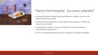 “Henry Ford Hospital - (La cama volando)”
PATRÍCIA DIAS Nº14 12ºJ
• O caracol simboliza o tempo longo que demorou o aborto, o que só a fez
sofrer durante mais tempo.
• O torso feminino de plástico é a ideia dela de como explicar o interior do
corpo de uma mulher.
• A máquina com aspeto cruel que ela inventou, serve para explicar a
parte mecânica do processo.
• Por fim a sua pelvis partida que tornou impossível a Frida de engravidar.
 