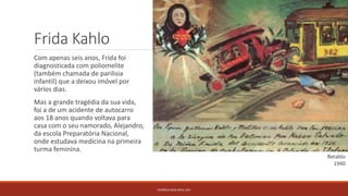 Frida Kahlo
Com apenas seis anos, Frida foi
diagnosticada com poliomelite
(também chamada de parilisia
infantil) que a deixou imóvel por
vários dias.
Mas a grande tragédia da sua vida,
foi a de um acidente de autocarro
aos 18 anos quando voltava para
casa com o seu namorado, Alejandro,
da escola Preparatória Nacional,
onde estudava medicina na primeira
turma feminina.
PATRÍCIA DIAS Nº14 12ºJ
Retablo
1940
 