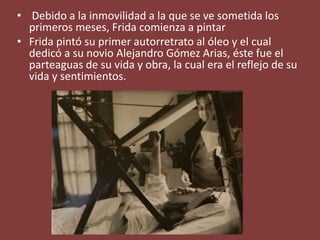 • Debido a la inmovilidad a la que se ve sometida los
primeros meses, Frida comienza a pintar
• Frida pintó su primer autorretrato al óleo y el cual
dedicó a su novio Alejandro Gómez Arias, éste fue el
parteaguas de su vida y obra, la cual era el reflejo de su
vida y sentimientos.
 