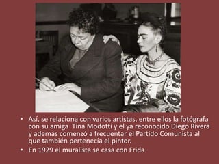 • Así, se relaciona con varios artistas, entre ellos la fotógrafa
con su amiga Tina Modotti y el ya reconocido Diego Rivera
y además comenzó a frecuentar el Partido Comunista al
que también pertenecía el pintor.
• En 1929 el muralista se casa con Frida
 