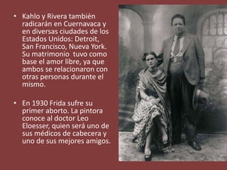 • Kahlo y Rivera también
radicarán en Cuernavaca y
en diversas ciudades de los
Estados Unidos: Detroit,
San Francisco, Nueva York.
Su matrimonio tuvo como
base el amor libre, ya que
ambos se relacionaron con
otras personas durante el
mismo.
• En 1930 Frida sufre su
primer aborto. La pintora
conoce al doctor Leo
Eloesser, quien será uno de
sus médicos de cabecera y
uno de sus mejores amigos.
 