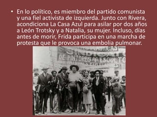 • En lo político, es miembro del partido comunista
y una fiel activista de izquierda. Junto con Rivera,
acondiciona La Casa Azul para asilar por dos años
a León Trotsky y a Natalia, su mujer. Incluso, días
antes de morir, Frida participa en una marcha de
protesta que le provoca una embolia pulmonar.
 