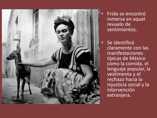 • Frida se encontró
inmersa en aquel
revuelo de
sentimientos.
• Se identificó
claramente con las
manifestaciones
típicas de México
como la comida, el
lenguaje popular, la
vestimenta y el
rechazo hacia la
injusticia social y la
intervención
extranjera.
 