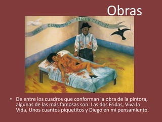 Obras
• De entre los cuadros que conforman la obra de la pintora,
algunas de las más famosas son: Las dos Fridas, Viva la
Vida, Unos cuantos piquetitos y Diego en mi pensamiento.
 