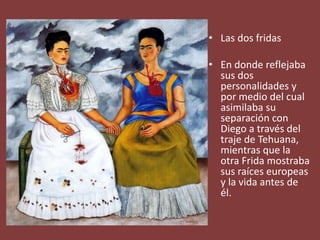 • Las dos fridas
• En donde reflejaba
sus dos
personalidades y
por medio del cual
asimilaba su
separación con
Diego a través del
traje de Tehuana,
mientras que la
otra Frida mostraba
sus raíces europeas
y la vida antes de
él.
 