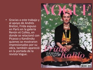 • Gracias a este trabajo y
al apoyo de Andrés
Breton, Frida expuso
en París en la galería
Renón et Collea, en
donde se relacionó con
Picasso y Kandinsky
quienes se mostraron
impresionados por su
obra, también apareció
en la portada de la
revista Vogue.
 