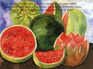 • El último cuadro que la artista pintó fue un óleo sobre
masonite que con varios cortes de sandías en tonos vivos ,
en uno de ellos se muestra la leyenda “Viva la Vida”
 