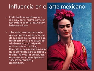 • Frida Kahlo se construye a sí
misma y por sí misma como un
ícono de la pintura mexicana y
latinoamericana
• . Por esta razón es una mujer
que rompe con los parámetros
de su época en cuanto a lo que
históricamente se ha asignado
a lo femenino, participando
activamente en política,
llevando su sexualidad más allá
de lo permitido para su época y
el desarrollo de las emociones,
experiencias íntimas ligadas a
sucesos corporales y
psicológicos.
Influencia en el arte mexicano
 