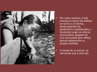 • Por estas razones, Frida
maneja el canon de belleza
en torno a sí misma,
desencajando los
parámetros establecidos y
haciendo surgir un efecto
provocativo cargado de
una sinceridad que refleja
descarnadamente su
propia realidad.
• A través de su pincel, se
reinventa una y otra vez.
 