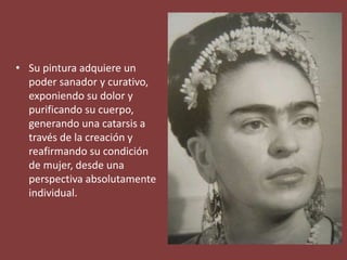 • Su pintura adquiere un
poder sanador y curativo,
exponiendo su dolor y
purificando su cuerpo,
generando una catarsis a
través de la creación y
reafirmando su condición
de mujer, desde una
perspectiva absolutamente
individual.
 