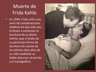 Muerte de
Frida Kahlo
• En 1944, Frida sufre una
serie de complicaciones
médicas las que esta vez,
la llevan a comenzar la
escritura de su diario
íntimo, que a través de
su particular forma de
escritura da cuenta de
los últimos diez años de
su vida mediante su
doble discurso: el escrito
y el iconográfico.
 