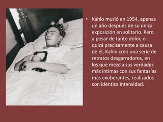 • Kahlo murió en 1954, apenas
un año después de su única
exposición en solitario. Pero
a pesar de tanto dolor, o
quizá precisamente a causa
de él, Kahlo creó una serie de
retratos desgarradores, en
los que mezcla sus verdades
más íntimas con sus fantasías
más exuberantes, realizados
con idéntica intensidad.
 