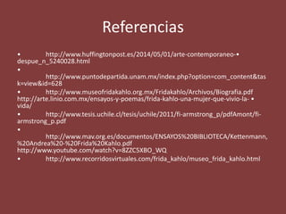 Referencias
• http://www.huffingtonpost.es/2014/05/01/arte-contemporaneo-•
despue_n_5240028.html
•
http://www.puntodepartida.unam.mx/index.php?option=com_content&tas
k=view&id=628
• http://www.museofridakahlo.org.mx/Fridakahlo/Archivos/Biografia.pdf
http://arte.linio.com.mx/ensayos-y-poemas/frida-kahlo-una-mujer-que-vivio-la- •
vida/
• http://www.tesis.uchile.cl/tesis/uchile/2011/fi-armstrong_p/pdfAmont/fi-
armstrong_p.pdf
•
http://www.mav.org.es/documentos/ENSAYOS%20BIBLIOTECA/Kettenmann,
%20Andrea%20-%20Frida%20Kahlo.pdf
http://www.youtube.com/watch?v=8ZZC5XBO_WQ
• http://www.recorridosvirtuales.com/frida_kahlo/museo_frida_kahlo.html
 