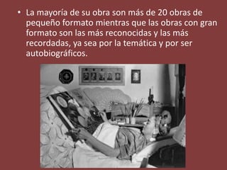 • La mayoría de su obra son más de 20 obras de
pequeño formato mientras que las obras con gran
formato son las más reconocidas y las más
recordadas, ya sea por la temática y por ser
autobiográficos.
 