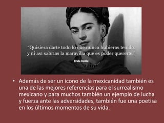 • Además de ser un icono de la mexicanidad también es
una de las mejores referencias para el surrealismo
mexicano y para muchos también un ejemplo de lucha
y fuerza ante las adversidades, también fue una poetisa
en los últimos momentos de su vida.
 