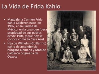 La Vida de Frida Kahlo
• Magdalena Carmen Frida
Kahlo Calderón nace en
1907, en la Ciudad de
México, en la casa que fuera
propiedad de sus padres
desde 1904, y que hoy se
conoce como La Casa Azul.
• Hija de Wilhelm (Guillermo)
Kahlo de ascendencia
húngaro-alemana y Matilde
Calderón originaria de
Oaxaca
 