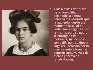 • A los 6 años Frida sufre
de poliomielitis,
dejándole la pierna
derecha más delgada que
la izquierda, desde ese
momento la salud de
Frida nunca llegaría a ser
la misma, pero su padre
se encargaría de
motivarla, siendo una
compañía para su dura y
larga recuperación por lo
que la alentó a tomar el
deporte como válvula de
escape y forma de
rehabilitación.
 