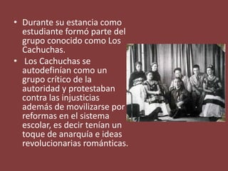 • Durante su estancia como
estudiante formó parte del
grupo conocido como Los
Cachuchas.
• Los Cachuchas se
autodefinían como un
grupo crítico de la
autoridad y protestaban
contra las injusticias
además de movilizarse por
reformas en el sistema
escolar, es decir tenían un
toque de anarquía e ideas
revolucionarias románticas.
 
