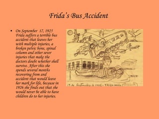 Frida’s Bus Accident   On September  17, 1925 Frida suffers a terrible bus accident that leaves her with multiple injuries, a broken pelvic bone, spinal column and other sever injuries that make the doctors doubt whether shell survive. After this she spends several months recovering from and accident that would leave her mark for life, because in 1926 she finds out that she would never be able to have children do to her injuries.  