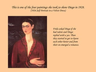 This is one of the four paintings she took to show Diego in 1928. (1926 Self Portrait in a Velvet Dress) Frida asked Diego if she had talent and Diego replied with a yes. Than they started to get to know each other better and from their on emerged a romance. 