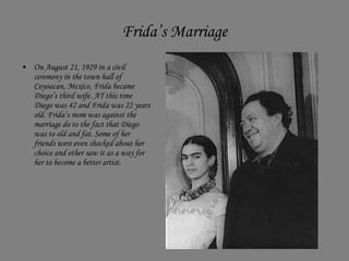 Frida’s Marriage On August 21, 1929 in a civil  ceremony in the town hall of Coyoacan, Mexico, Frida became Diego’s third wife. AT this time Diego was 42 and Frida was 22 years old. Frida’s mom was against the marriage do to the fact that Diego was to old and fat. Some of her friends were even shocked about her choice and other saw it as a way for her to become a better artist.  
