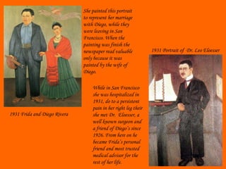 1931 Frida and Diego Rivera She painted this portrait to represent her marriage with Diego, while they were leaving in San Francisco. When the painting was finish the newspaper read valuable only because it was painted by the wife of Diego. While in San Francisco she was hospitalized in 1931, do to a persistent pain in her right leg their she met Dr.  Eloesser, a well known surgeon and a friend of Diego’s since 1926. From here on he became Frida’s personal  friend and most trusted medical advisor for the rest of her life.  1931 Portrait of  Dr. Leo Eloesser 