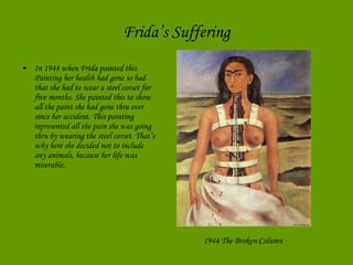 Frida’s Suffering In 1944 when Frida painted this Painting her health had gone so bad that she had to wear a steel corset for five months. She painted this to show all the paint she had gone thru ever since her accident. This painting represented all the pain she was going thru by wearing the steel corset. That’s why here she decided not to include any animals, because her life was miserable.  1944 The Broken Column   