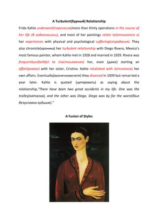 A Turbulent(бурный) Relationship
Frida Kahlo underwent(перенесла)more than thirty operations in the course of
her life (В ходееежизни), and most of her paintings relate to(относятся к)
her experiences with physical and psychological suffering(страдания). They
also chronicle(хроника) her turbulent relationship with Diego Rivera, Mexico’s
most famous painter, whom Kahlo met in 1928 and married in 1929. Rivera was
frequentlyunfaithful to (частоизменял) her, even (даже) starting an
affair(роман) with her sister, Cristina. Kahlo retaliated with (отплатила) her
own affairs. Eventually(вконечномсчете) they divorced in 1939 but remarried a
year later. Kahlo is quoted (цитировать) as saying about the
relationship,"There have been two great accidents in my life. One was the
trolley(каталка), and the other was Diego. Diego was by far the worst(был
безусловно худшим)."
A Fusion of Styles
 