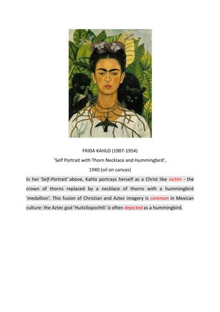 FRIDA KAHLO (1907-1954)
'Self Portrait with Thorn Necklace and Hummingbird',
1940 (oil on canvas)
In her ‘Self-Portrait’ above, Kahlo portrays herself as a Christ like victim - the
crown of thorns replaced by a necklace of thorns with a hummingbird
'medallion'. This fusion of Christian and Aztec imagery is common in Mexican
culture: the Aztec god 'Huitzilopochtli' is often depicted as a hummingbird.
 