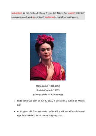 recognition as her husband, Diego Rivera, but today, her explicit, intensely
autobiographical work is as critically acclaimedas that of her male peers.
FRIDA KAHLO (1907-1954)
'Frida in Coyoacán', 1939
(photograph by Nickolas Muray)
Frida Kahlo was born on July 6, 1907, in Coyoacán, a suburb of Mexico
City.
At six years old Frida contracted polio which left her with a deformed
right foot and the cruel nickname, 'Peg-Leg' Frida.
 