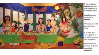 Frida vestida de
hombre, he aquí
que el peso de la
muerte se acerca.
La calavera que
simboliza la
muerte.
Otro calavera está
por delante de
Frida.
A lo largo de la
mesa, podemos
ver varios cráneos
más pequeños.
Cada escena es
símbolo de que la
muerte se
aproxima.
 