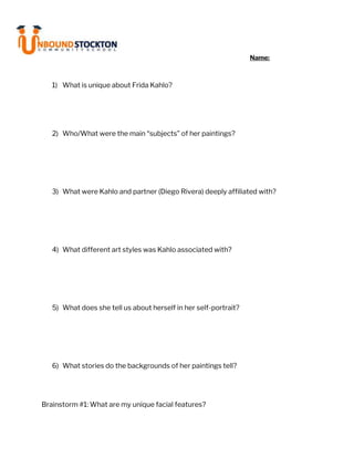 Name:
1) What is unique about Frida Kahlo?
2) Who/What were the main “subjects” of her paintings?
3) What were Kahlo and partner (Diego Rivera) deeply affiliated with?
4) What different art styles was Kahlo associated with?
5) What does she tell us about herself in her self-portrait?
6) What stories do the backgrounds of her paintings tell?
Brainstorm #1: What are my unique facial features?