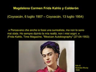 Magdalena Carmen Frida Kahlo y Calderón

(Coyoacán, 6 luglio 1907 – Coyoacán, 13 luglio 1954)



 « Pensavano che anche io fossi una surrealista, ma non lo sono
mai stata. Ho sempre dipinto la mia realtà, non i miei sogni. »
(Frida Kahlo, Time Magazine, "Mexican Autobiography" (27-04-1953)




                                                      foto di
                                                      Nickolas Muray
                                                      1939
 