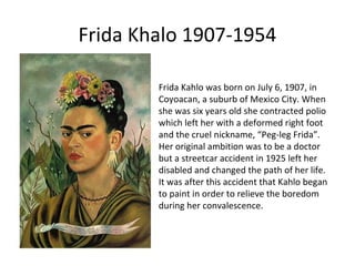 Frida Khalo 1907-1954
Frida Kahlo was born on July 6, 1907, in
Coyoacan, a suburb of Mexico City. When
she was six years old she contracted polio
which left her with a deformed right foot
and the cruel nickname, “Peg-leg Frida”.
Her original ambition was to be a doctor
but a streetcar accident in 1925 left her
disabled and changed the path of her life.
It was after this accident that Kahlo began
to paint in order to relieve the boredom
during her convalescence.

 