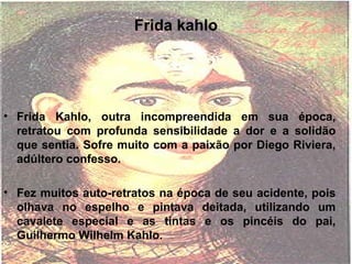 Frida kahlo
• Frida Kahlo, outra incompreendida em sua época,
retratou com profunda sensibilidade a dor e a solidão
que sentia. Sofre muito com a paixão por Diego Riviera,
adúltero confesso.
• Fez muitos auto-retratos na época de seu acidente, pois
olhava no espelho e pintava deitada, utilizando um
cavalete especial e as tintas e os pincéis do pai,
Guilhermo Wilhelm Kahlo.
 