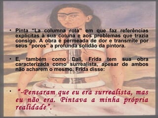 • Pinta “La columna rota” em que faz referências
explícitas à sua coluna e aos problemas que trazia
consigo. A obra é permeada de dor e transmite por
seus “poros” a profunda solidão da pintora.
• E, também como Dali, Frida tem sua obra
caracterizada como surrealista, apesar de ambos
não acharem o mesmo. Frida disse:
• “-Pensaram que eu era surrealista, mas
eu não era. Pintava a minha própria
realidade”.
 