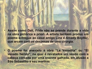 • Assim como Dali, Frida não se prende durante a vida
na obra pictórica a priori. A artista também produz um
poema entregue ao casal amigo Lina e Arcady Boytler,
que arcam com as despesas de uma cirurgia.
• O poema foi anexado à obra “La Venadita” ou “El
venado herido”, na qual é retratados um veado com a
cabeça coroada por uma enorme galhada, em alusão a
São Sebastião e seu martírio.
 