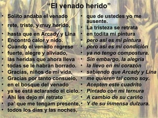 “El venado herido”
• Solito andaba el venado
• rete, triste, y muy herido,
• hasta que en Arcady y Lina
• Encontró calor y nido.
• Cuando el venado regrese
• fuerte, alegre y aliviado,
• las heridas que ahora lleva
• todas se le habrán borrado.
• Gracias, niños de mi vida,
• Gracias por tanto consuelo,
• en el bosque del venado
• ya se está aclarando el cielo.
• Ahi les dejo mi retrato
• pa’ que me tengam presente,
• todos los dias y las noches,
• que de ustedes yo me
ausente.
• La tristeza se retrata
• en todita mi pintura
• pero asi es mi pintura
• pero asi es mi condición
• ya no tengo compostura.
• Sin embargo, la alegria
• la llevo en mi corazón
• sabiendo que Arcady y Lina
• me quieren tal como soy.
• Acepten este cuadrito
• Pintado con mi ternura
• A cambio de su cariño
• Y de su inmensa dulzura.
 