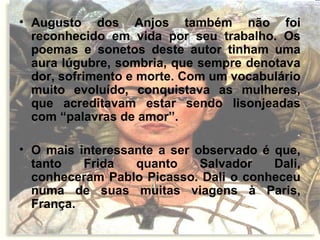 • Augusto dos Anjos também não foi
reconhecido em vida por seu trabalho. Os
poemas e sonetos deste autor tinham uma
aura lúgubre, sombria, que sempre denotava
dor, sofrimento e morte. Com um vocabulário
muito evoluído, conquistava as mulheres,
que acreditavam estar sendo lisonjeadas
com “palavras de amor”.
• O mais interessante a ser observado é que,
tanto Frida quanto Salvador Dali,
conheceram Pablo Picasso. Dali o conheceu
numa de suas muitas viagens à Paris,
França.
 