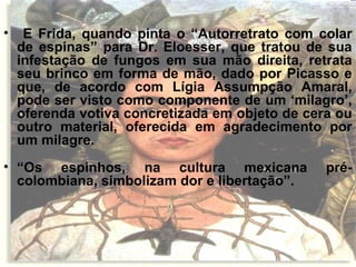 • E Frida, quando pinta o “Autorretrato com colar
de espinas” para Dr. Eloesser, que tratou de sua
infestação de fungos em sua mão direita, retrata
seu brinco em forma de mão, dado por Picasso e
que, de acordo com Lígia Assumpção Amaral,
pode ser visto como componente de um ‘milagro’,
oferenda votiva concretizada em objeto de cera ou
outro material, oferecida em agradecimento por
um milagre.
• “Os espinhos, na cultura mexicana pré-
colombiana, simbolizam dor e libertação”.
 