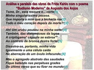 Análise e paralelo das obras de Frida Kahlo com o poemaAnálise e paralelo das obras de Frida Kahlo com o poema
“Budismo Moderno” de Augusto dos Anjos“Budismo Moderno” de Augusto dos Anjos
Tome, Dr., esta tesoura e... corte[1]
Minha singularíssima pessoa.
Que importa a mim que a bicharia roa[2]
Todo o meu coração depois da morte?![3]
Ah! Um urubu pousou na minha sorte![4]
Também, das diatomáceas da lagoa
A criptógama* cápsula se esbroa**
Ao contrato de bronca destra forte![5]
Dissolva-se, portanto, minha vida
Igualmente a uma célula caída
Na aberração de um óvulo infecundo;[6]
Mas o agregado abstrato das saudades
Fique batendo nas perpétuas grades
Do último verso que eu fizer no mundo![7]
 