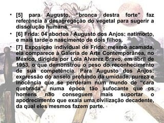 • [5] para Augusto, “bronca destra forte” faz
referência à desagregação do vegetal para sugerir a
dissolução humana.
• [6] Frida: 04 abortos / Augusto dos Anjos: natimorto,
e mais tarde o nascimento de dois filhos.
• [7] Exposição individual de Frida: mesmo acamada,
ela comparece à Galeria de Arte Contemporânea, no
México, dirigida por Lola Alvarez Bravo, em abril de
1953, o que demonstrou o peso do reconhecimento
de sua competência. Para Augusto dos Anjos:
expressão do anseio profundo da umidade, pureza e
inocência que se perderam num mundo de “cara
quebrada”, numa época tão sufocante que os
homens não conseguem mais suportar o
apodrecimento que exala uma civilização decadente,
da qual eles mesmos fazem parte.
 