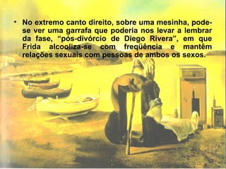 • No extremo canto direito, sobre uma mesinha, pode-
se ver uma garrafa que poderia nos levar a lembrar
da fase, “pós-divórcio de Diego Rivera”, em que
Frida alcooliza-se com freqüência e mantêm
relações sexuais com pessoas de ambos os sexos.
 