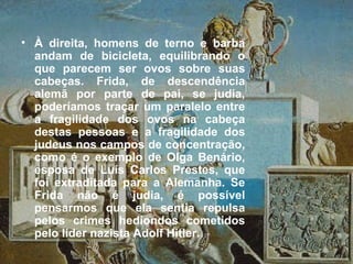 • À direita, homens de terno e barba
andam de bicicleta, equilibrando o
que parecem ser ovos sobre suas
cabeças. Frida, de descendência
alemã por parte de pai, se judia,
poderíamos traçar um paralelo entre
a fragilidade dos ovos na cabeça
destas pessoas e a fragilidade dos
judeus nos campos de concentração,
como é o exemplo de Olga Benário,
esposa de Luís Carlos Prestes, que
foi extraditada para a Alemanha. Se
Frida não é judia, é possível
pensarmos que ela sentia repulsa
pelos crimes hediondos cometidos
pelo líder nazista Adolf Hitler.
 