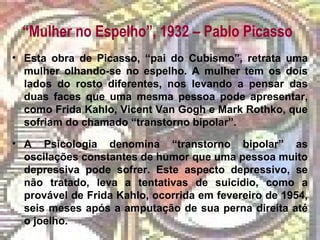 “Mulher no Espelho”, 1932 – Pablo Picasso
• Esta obra de Picasso, “pai do Cubismo”, retrata uma
mulher olhando-se no espelho. A mulher tem os dois
lados do rosto diferentes, nos levando a pensar das
duas faces que uma mesma pessoa pode apresentar,
como Frida Kahlo, Vicent Van Gogh e Mark Rothko, que
sofriam do chamado “transtorno bipolar”.
• A Psicologia denomina “transtorno bipolar” as
oscilações constantes de humor que uma pessoa muito
depressiva pode sofrer. Este aspecto depressivo, se
não tratado, leva a tentativas de suicídio, como a
provável de Frida Kahlo, ocorrida em fevereiro de 1954,
seis meses após a amputação de sua perna direita até
o joelho.
 