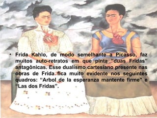 • Frida Kahlo, de modo semelhante a Picasso, faz
muitos auto-retratos em que pinta “duas Fridas”
antagônicas. Esse dualismo cartesiano presente nas
obras de Frida fica muito evidente nos seguintes
quadros: “Arbol de la esperanza mantente firme” e
“Las dos Fridas”.
 
